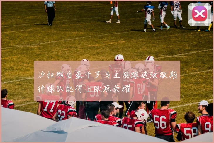 沙拉维自豪于罗马主场球迷致敬期待球队配得上欧冠荣耀