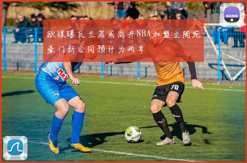 欧媒曝瓦兰若或离开NBA加盟立陶宛豪门新合同预计为两年
