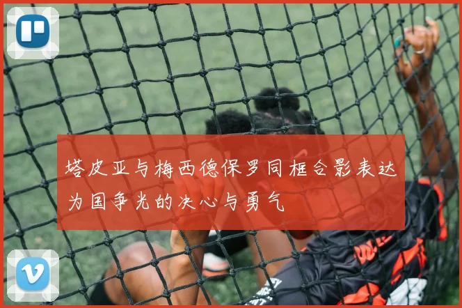 塔皮亚与梅西德保罗同框合影表达为国争光的决心与勇气