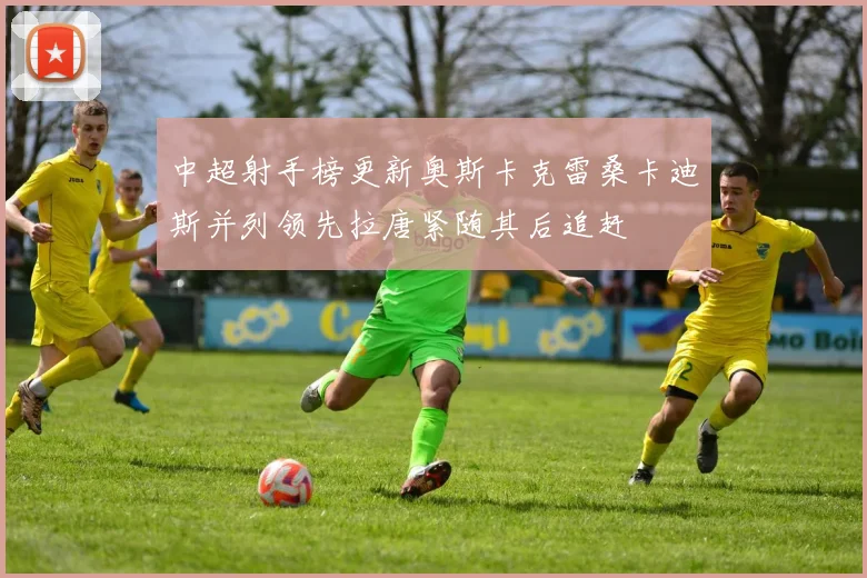 中超射手榜更新奥斯卡克雷桑卡迪斯并列领先拉唐紧随其后追赶
