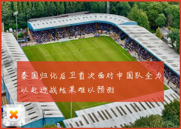 泰国归化后卫首次面对中国队全力以赴迎战结果难以预测