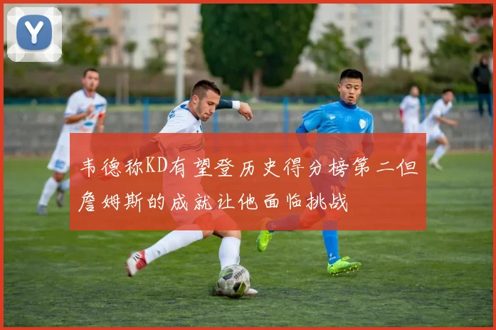 韦德称KD有望登历史得分榜第二但詹姆斯的成就让他面临挑战