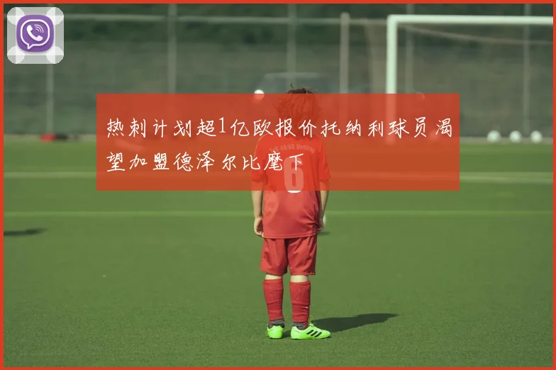 热刺计划超1亿欧报价托纳利球员渴望加盟德泽尔比麾下