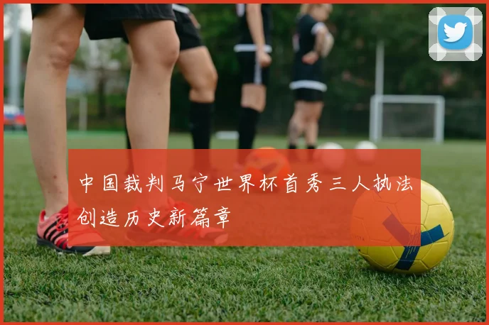 中国裁判马宁世界杯首秀三人执法创造历史新篇章
