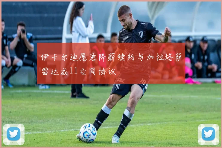 伊卡尔迪愿意降薪续约与加拉塔萨雷达成11合同协议