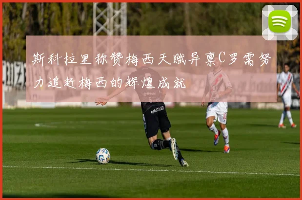 斯科拉里称赞梅西天赋异禀C罗需努力追赶梅西的辉煌成就