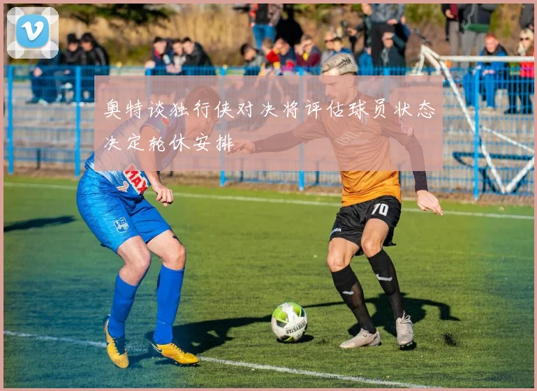 奥特谈独行侠对决将评估球员状态决定轮休安排