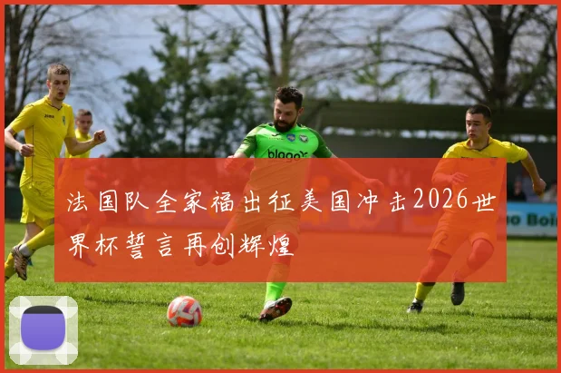 法国队全家福出征美国冲击2026世界杯誓言再创辉煌