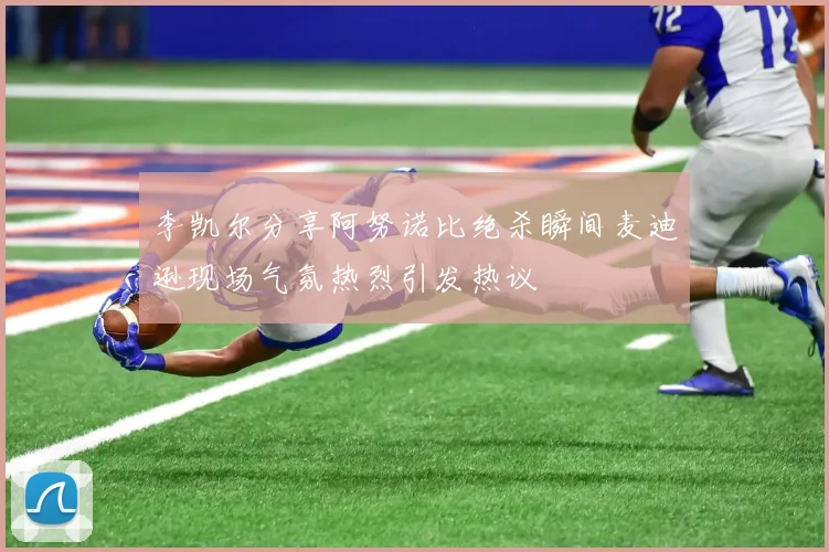 李凯尔分享阿努诺比绝杀瞬间麦迪逊现场气氛热烈引发热议