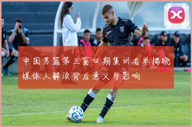 中国男篮第三窗口期集训名单揭晓媒体人解读背后意义与影响