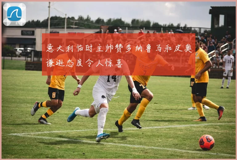 意大利临时主帅赞多纳鲁马和皮奥谦逊态度令人惊喜
