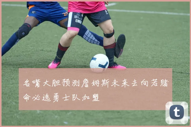 名嘴大胆预测詹姆斯未来去向若赌命必选勇士队加盟
