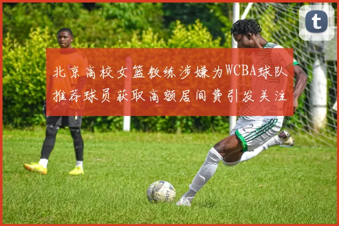 北京高校女篮教练涉嫌为WCBA球队推荐球员获取高额居间费引发关注
