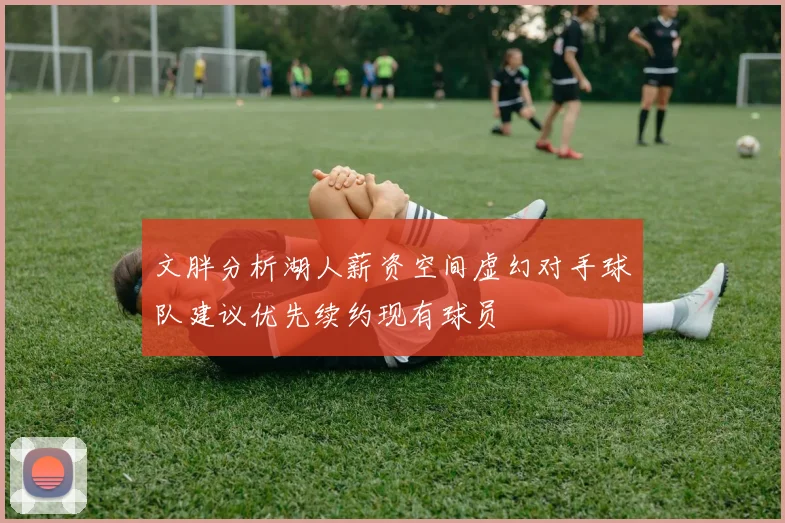 文胖分析湖人薪资空间虚幻对手球队建议优先续约现有球员