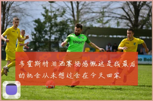 韦霍斯特泪洒赛场感慨这是我最后的机会从未想过会在今天回家