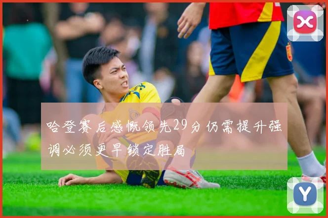 哈登赛后感慨领先29分仍需提升强调必须更早锁定胜局