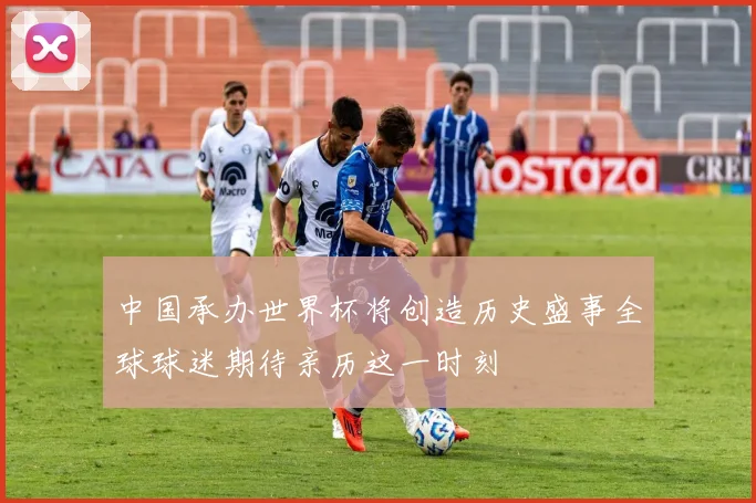 中国承办世界杯将创造历史盛事全球球迷期待亲历这一时刻