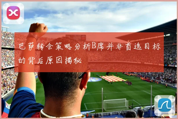 巴萨转会策略分析B席并非首选目标的背后原因揭秘