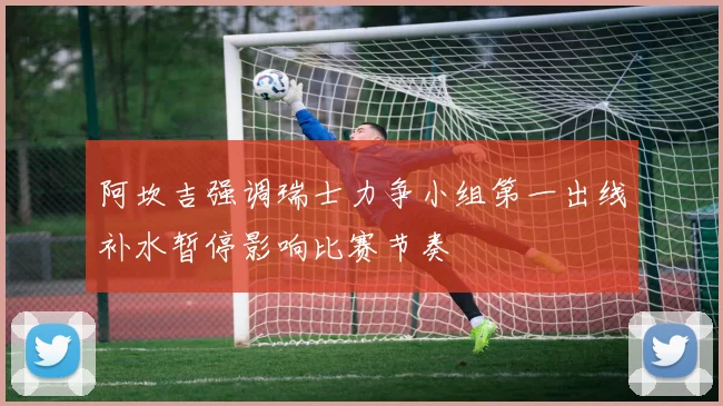 阿坎吉强调瑞士力争小组第一出线补水暂停影响比赛节奏