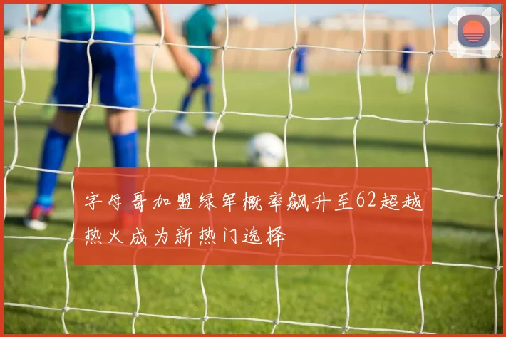 字母哥加盟绿军概率飙升至62超越热火成为新热门选择