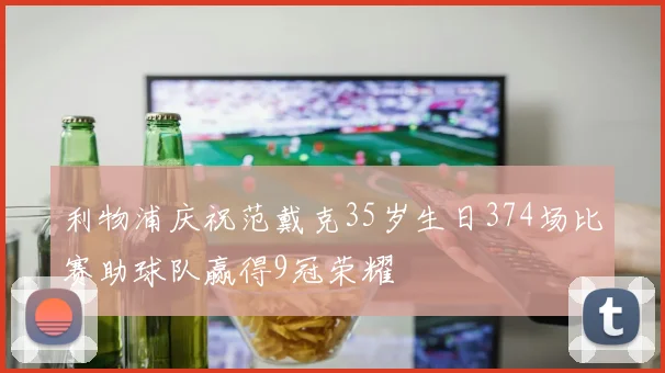 利物浦庆祝范戴克35岁生日374场比赛助球队赢得9冠荣耀