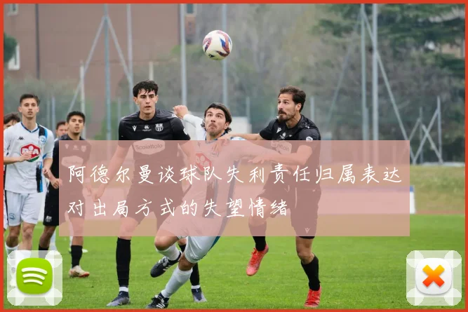 阿德尔曼谈球队失利责任归属表达对出局方式的失望情绪