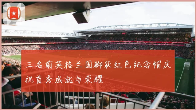 三名前英格兰国脚获红色纪念帽庆祝首秀成就与荣耀