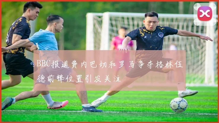 BBC报道费内巴切和罗马争夺格林伍德前锋位置引发关注
